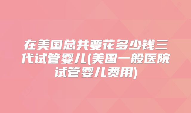 在美国总共要花多少钱三代试管婴儿(美国一般医院试管婴儿费用)