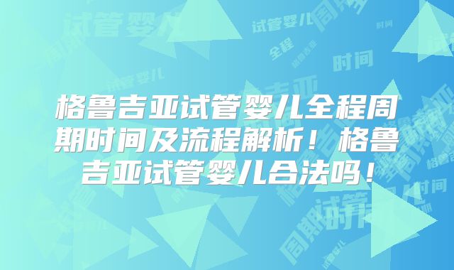 格鲁吉亚试管婴儿全程周期时间及流程解析！格鲁吉亚试管婴儿合法吗！