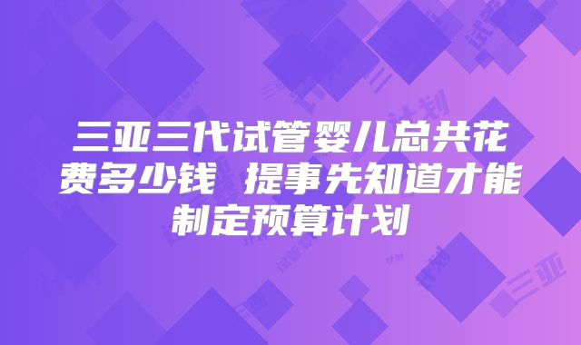 三亚三代试管婴儿总共花费多少钱 提事先知道才能制定预算计划