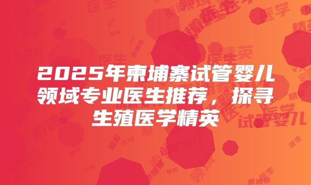 2025年柬埔寨试管婴儿领域专业医生推荐，探寻生殖医学精英