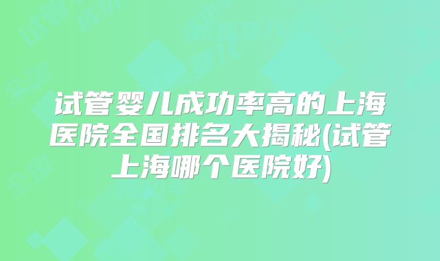 试管婴儿成功率高的上海医院全国排名大揭秘(试管上海哪个医院好)