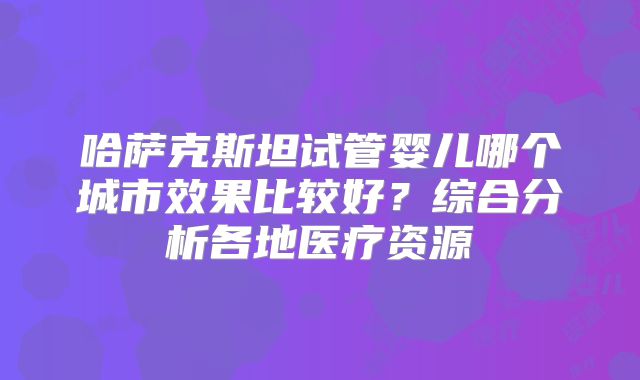 哈萨克斯坦试管婴儿哪个城市效果比较好？综合分析各地医疗资源