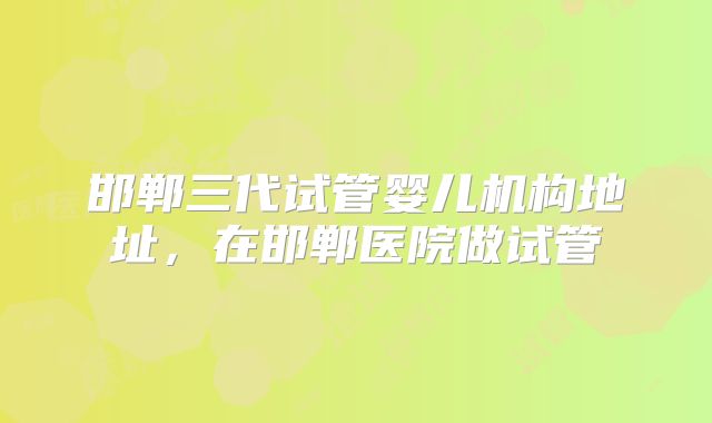 邯郸三代试管婴儿机构地址，在邯郸医院做试管