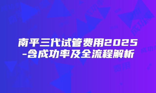 南平三代试管费用2025-含成功率及全流程解析