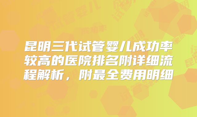 昆明三代试管婴儿成功率较高的医院排名附详细流程解析,附最全费用明细