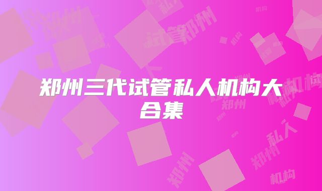郑州三代试管私人机构大合集
