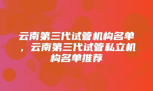 云南第三代试管机构名单,云南第三代试管私立机构名单推荐