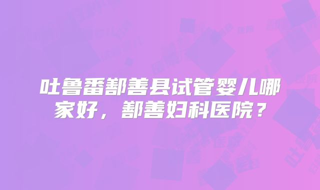 吐鲁番鄯善县试管婴儿哪家好，鄯善妇科医院？