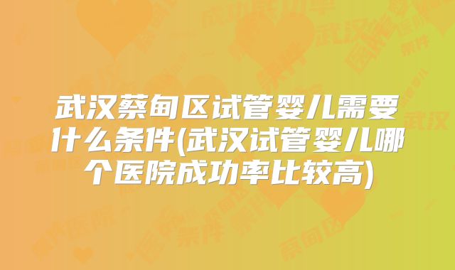 武汉蔡甸区试管婴儿需要什么条件(武汉试管婴儿哪个医院成功率比较高)