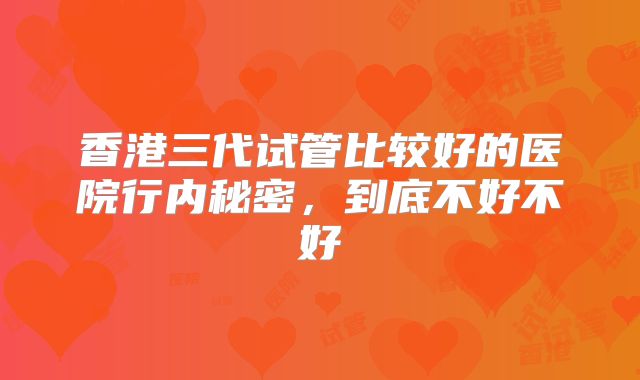香港三代试管比较好的医院行内秘密，到底不好不好