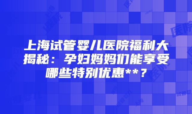 上海试管婴儿医院福利大揭秘：孕妇妈妈们能享受哪些特别优惠**？