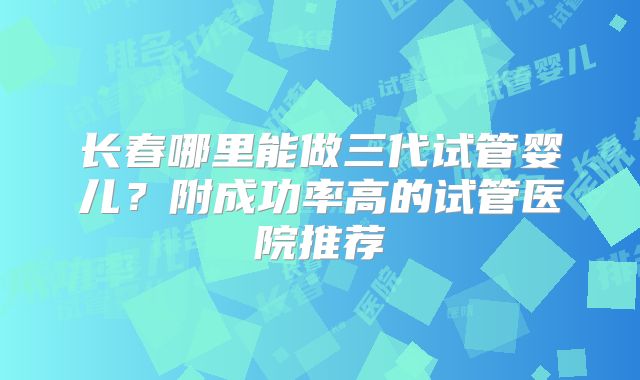 长春哪里能做三代试管婴儿？附成功率高的试管医院推荐