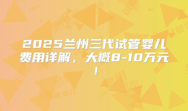 2025兰州三代试管婴儿费用详解,大概8-10万元!