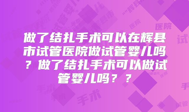 做了结扎手术可以在辉县市试管医院做试管婴儿吗?做了结扎手术可以做试管婴儿吗??
