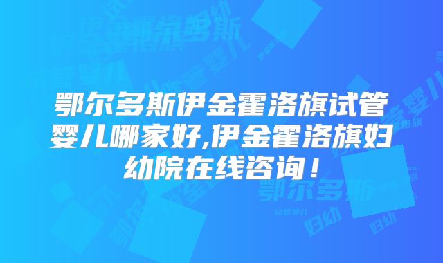 鄂尔多斯伊金霍洛旗试管婴儿哪家好,伊金霍洛旗妇幼院在线咨询!