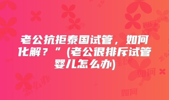 老公抗拒泰国试管,如何化解?”(老公很排斥试管婴儿怎么办)
