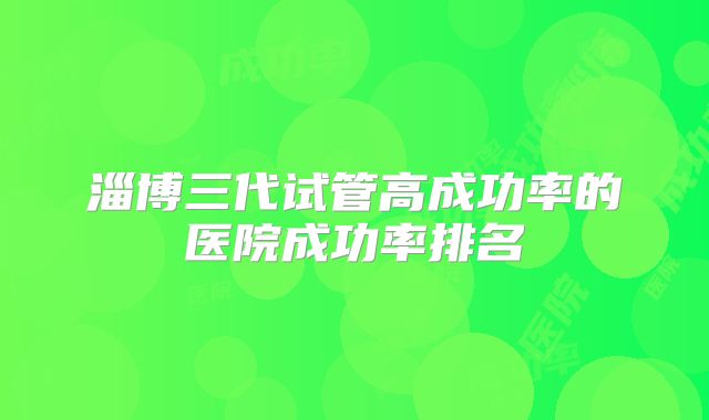 淄博三代试管高成功率的医院成功率排名