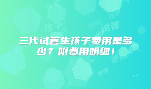三代试管生孩子费用是多少?附费用明细!