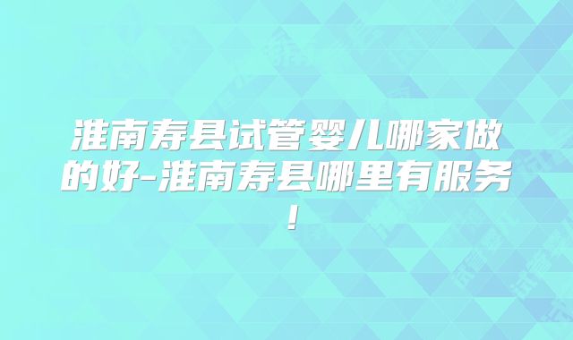 淮南寿县试管婴儿哪家做的好-淮南寿县哪里有服务！