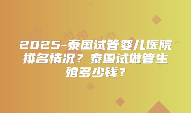 2025-泰国试管婴儿医院排名情况?泰国试做管生殖多少钱?