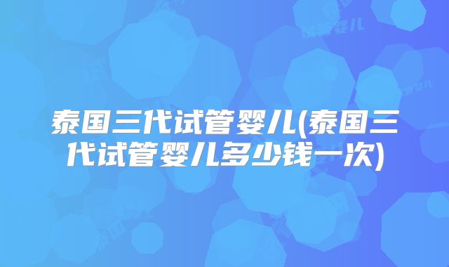 泰国三代试管婴儿(泰国三代试管婴儿多少钱一次)