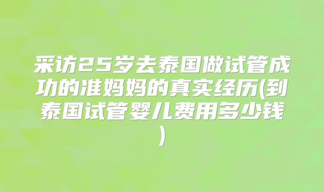 采访25岁去泰国做试管成功的准妈妈的真实经历(到泰国试管婴儿费用多少钱)