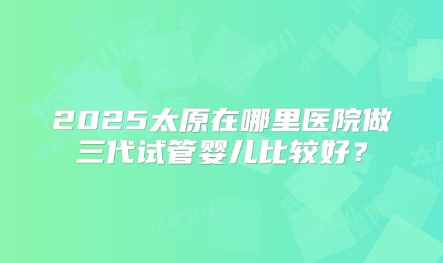 2025太原在哪里医院做三代试管婴儿比较好?
