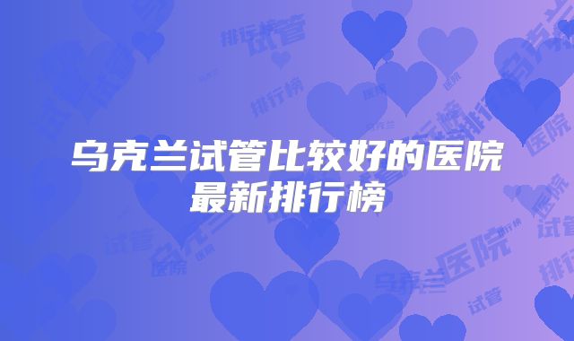 乌克兰试管比较好的医院最新排行榜