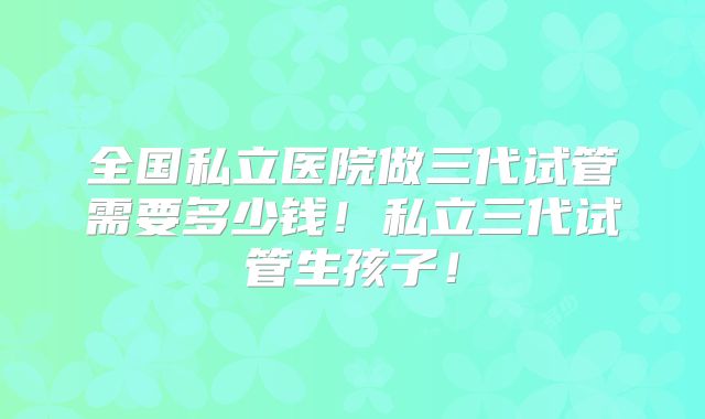全国私立医院做三代试管需要多少钱！私立三代试管生孩子！