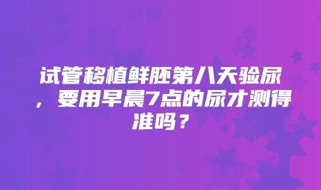 试管移植鲜胚第八天验尿，要用早晨7点的尿才测得准吗？