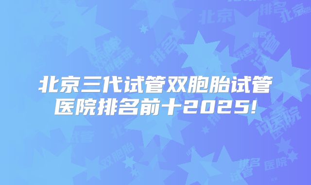 北京三代试管双胞胎试管医院排名前十2025!