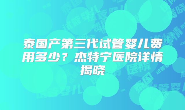 泰国产第三代试管婴儿费用多少?杰特宁医院详情揭晓