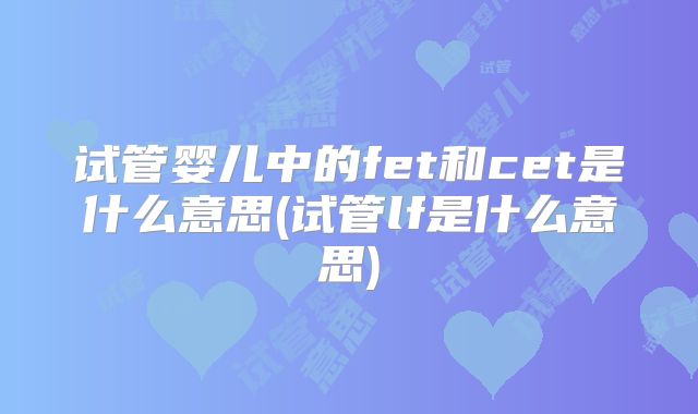 试管婴儿中的fet和cet是什么意思(试管lf是什么意思)