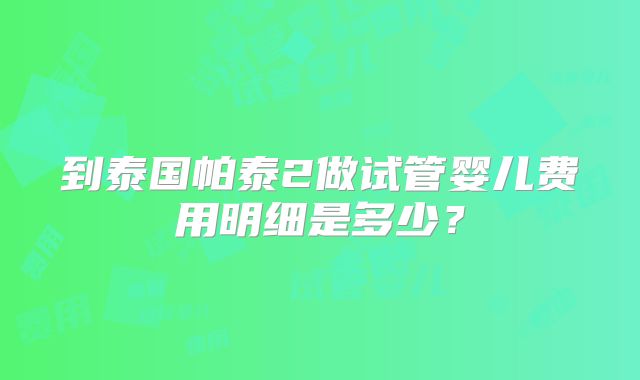 到泰国帕泰2做试管婴儿费用明细是多少?