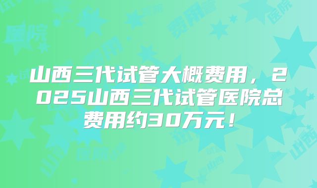 山西三代试管大概费用，2025山西三代试管医院总费用约30万元！