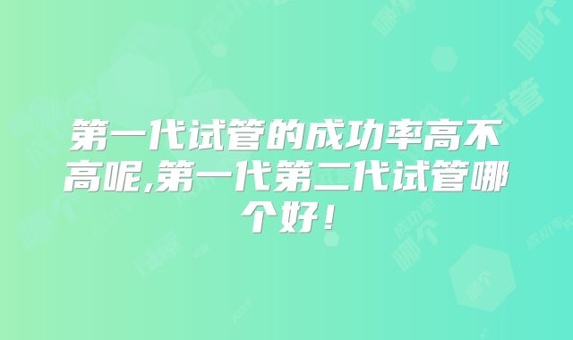 第一代试管的成功率高不高呢,第一代第二代试管哪个好!