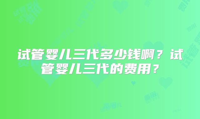 试管婴儿三代多少钱啊?试管婴儿三代的费用?