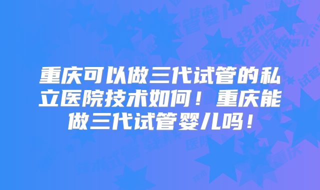 重庆可以做三代试管的私立医院技术如何!重庆能做三代试管婴儿吗!