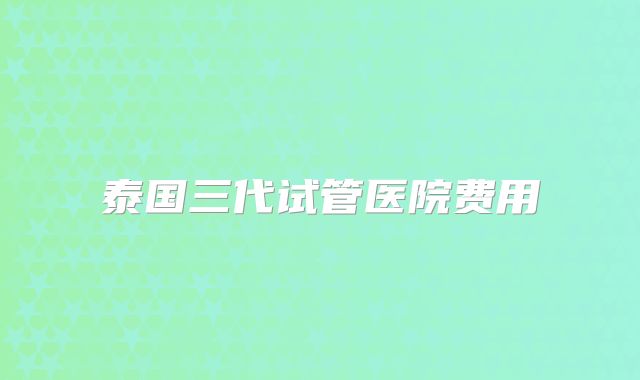 泰国三代试管医院费用