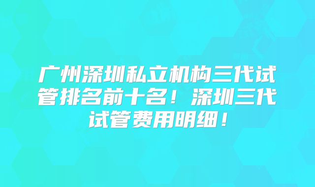 广州深圳私立机构三代试管排名前十名！深圳三代试管费用明细！
