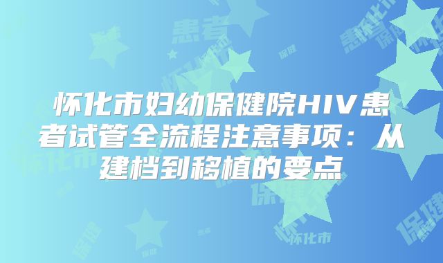 怀化市妇幼保健院HIV患者试管全流程注意事项:从建档到移植的要点