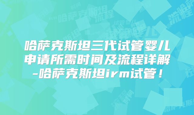 哈萨克斯坦三代试管婴儿申请所需时间及流程详解-哈萨克斯坦irm试管!