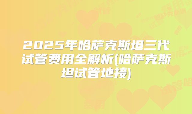 2025年哈萨克斯坦三代试管费用全解析(哈萨克斯坦试管地接)