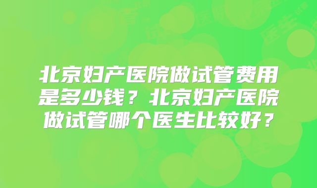 北京妇产医院做试管费用是多少钱？北京妇产医院做试管哪个医生比较好？