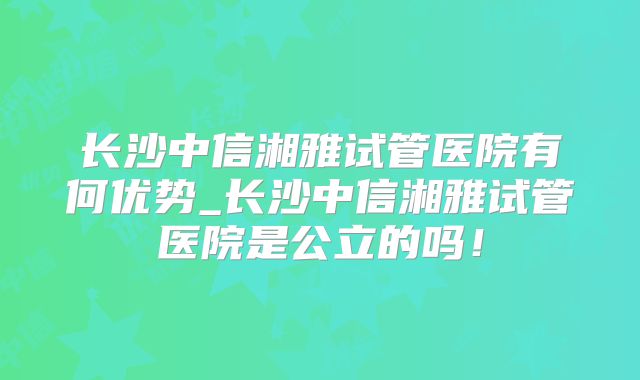 长沙中信湘雅试管医院有何优势_长沙中信湘雅试管医院是公立的吗！
