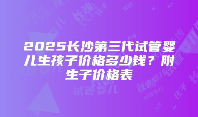 2025长沙第三代试管婴儿生孩子价格多少钱？附生子价格表