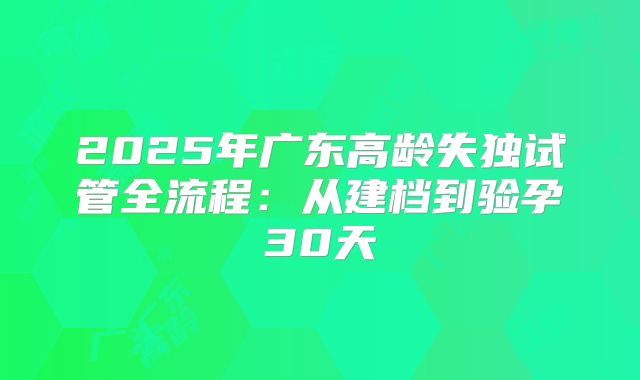2025年广东高龄失独试管全流程:从建档到验孕30天