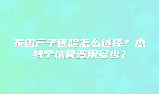 泰国产子医院怎么选择?杰特宁试管费用多少?