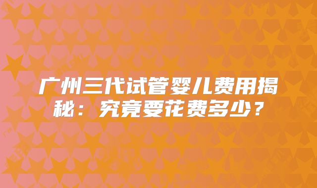 广州三代试管婴儿费用揭秘:究竟要花费多少?