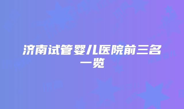 济南试管婴儿医院前三名一览
